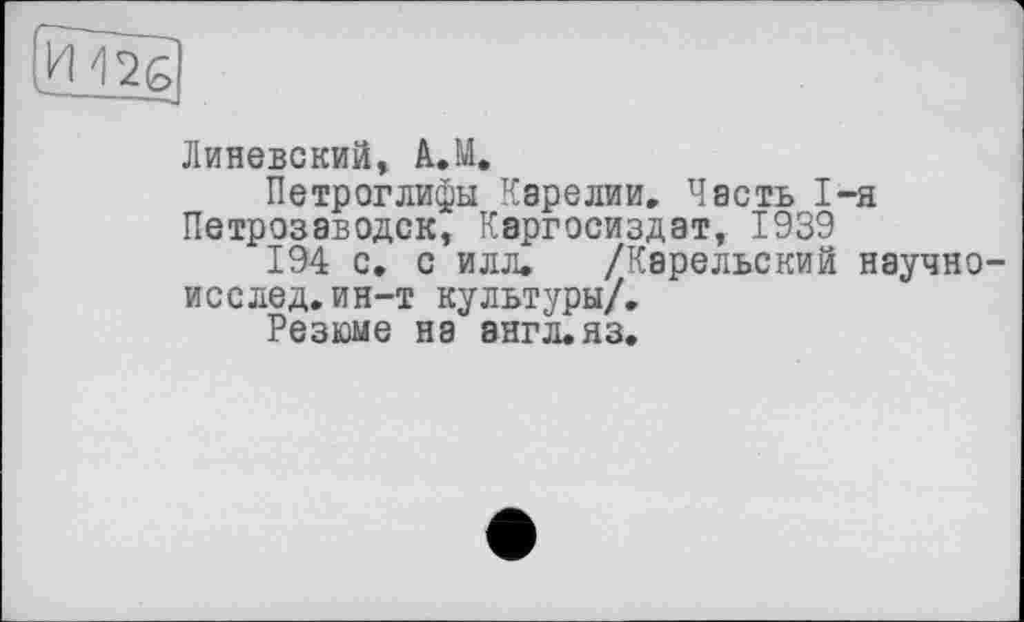 ﻿Линевский, A.M.
Петроглифы Карелии, Часть 1-я Петрозаводск, Каргосиздат, 1939
194 с, с илл, /Карельский научно исслед,ин-т культуры/.
Резюме на 8ЯГЛ.ЯЗ.